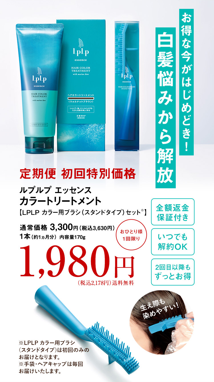 お得な今がはじめどき！白髪悩みから解放
定期便 初回特別価格 ルプルプ エッセンス カラートリートメント 【LPLP カラー用ブラシ(スタンドタイプ)セット※】 通常価格 3,300円 （税込3,630円） 1本（約1ヵ月分） 内容量170g 1,980円（税込2,178円）送料無料 全額返金保証付き いつでも解約OK 2回目以降もずっとお得
生え際も染めやすい！ ※LPLP カラー用ブラシ(スタンドタイプ)は初回のみのお届けとなります。 ※手袋・ヘアキャップは毎回お届けいたします。