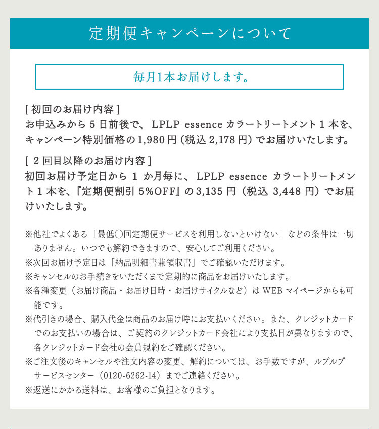 定期便キャンペーンについて
毎月1本お届けします。 [初回のお届け内容] お申込みから5日前後で、LPLP essence カラートリートメント1本を、キャンペーン特別価格の1,980円（税込2,178円）でお届けいたします。 [2回目のお届け内容] 初回お届け予定日から1か月毎に、LPLP essence カラートリートメント1本を、『定期便割引5%OFF』の3,135円（税込3,448円）でお届けいたします。 ※他社でよくある「最低◯回定期便サービスを利用しないといけない」などの条件は一切ありません。いつでも解約できますので、安心してご利用ください。 ※次回お届け予定日は「納品明細書兼領収書」でご確認いただけます。 ※キャンセルのお手続きをいただくまで定期的に商品をお届けいたします。 ※各種変更（お届け商品・お届け日時・お届けサイクルなど）はWEBマイページからも可能です。 ※代引きの場合、購入代金は商品のお届け時にお支払いください。また、クレジットカードでのお支払いの場合は、ご契約のクレジットカード会社により支払日が異なりますので、各クレジットカード会社の会員規約をご確認ください。 ※ご注文後のキャンセルや注文内容の変更、解約については、お手数ですが、ルプルプ　サービスセンター（0120-6262-14）までご連絡ください。 ※返送にかかる送料は、お客様のご負担となります。