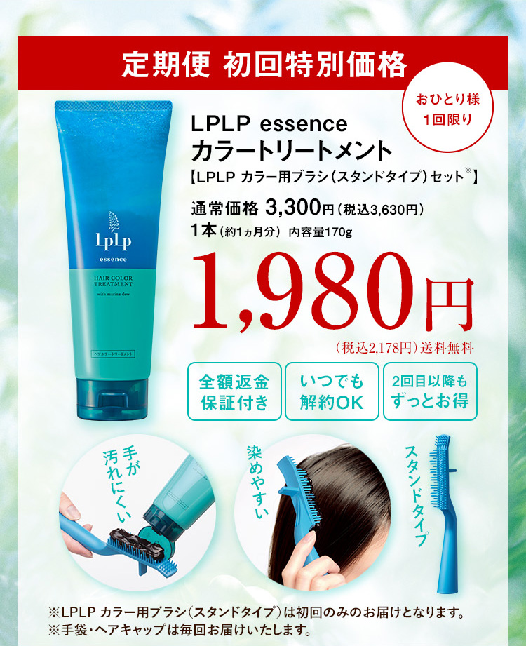 定期便 初回特別価格
ルプルプ エッセンス カラートリートメント 【LPLP カラー用ブラシ(スタンドタイプ)セット※】 通常価格 3,300円 （税込3,630円） 1本（約1ヵ月分） 内容量170g おひとり様1回限り
1,980円（税込2,178円）送料無料 全額返金保証付き いつでも解約OK 2回目以降もずっとお得
手が汚れにくい 染めやすい スタンドタイプ ※LPLP カラー用ブラシ(スタンドタイプ)は初回のみのお届けとなります。 ※手袋・ヘアキャップは毎回お届けいたします