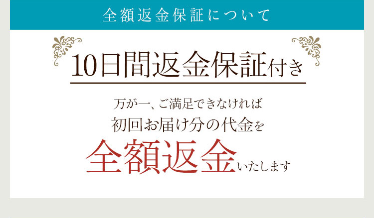 全額返金保証について
10日間返金保証付き 万が一、ご満足できなければ 初回お届け分の代金を 全額返金いたします