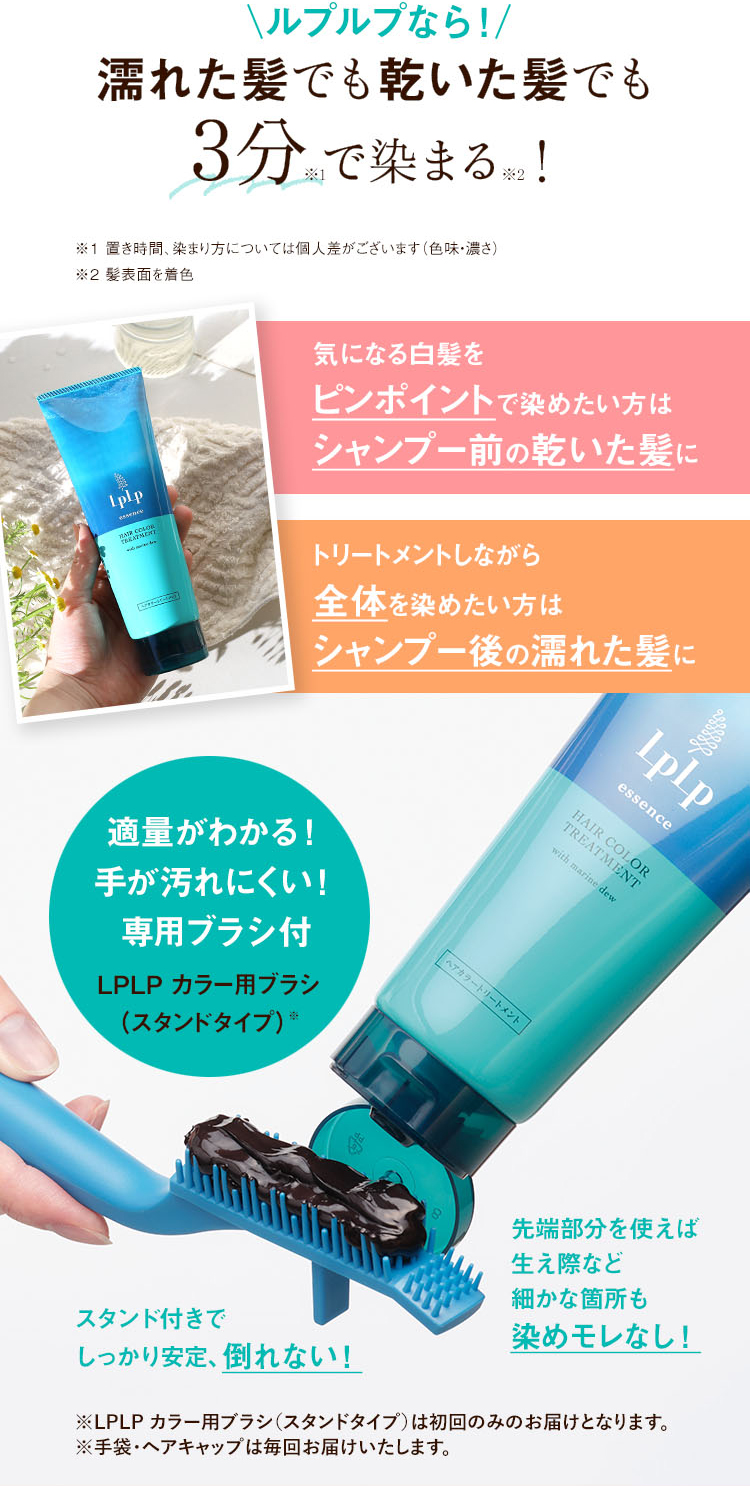 ルプルプなら！濡れた髪でも乾いた髪でも3分※1で染まる※2！ ※1 置き時間、染まり方については個人差がございます（色味・濃さ） ※2 髪表面を着色
気になる白髪をピンポイントで染めたい方はシャンプー前の乾いた髪に トリートメントしながら全体を染めたい方はシャンプー後の濡れた髪に 
適量がわかる！手が汚れにくい！専用ブラシ付 LPLP カラー用ブラシ(スタンドタイプ)※ スタンド付きでしっかり安定、倒れない！ 先端部分を使えば生え際など細かな箇所も染めモレなし！ ※LPLP カラー用ブラシ(スタンドタイプ)は初回のみのお届けとなります。 ※手袋・ヘアキャップは毎回お届けいたします。