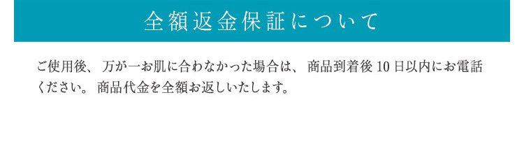 全額返金保証について
ご使用後、万が一お肌に合わなかった場合は、商品到着後10日以内にお電話ください。商品代金を全額お返しいたします。