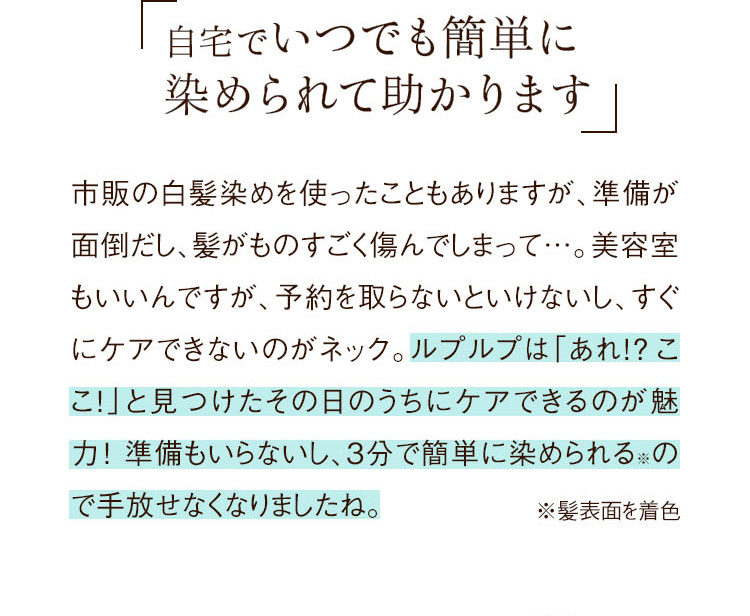自宅でいつでも簡単に 染められて助かります
市販の白髪染めを使ったこともありますが、準備が面倒だし、髪がものすごく傷んでしまって…。美容室もいいんですが、予約を取らないといけなし、すぐにケアできないのがネック。ルプルプは「あれ!?ここ！」と見つけたその日のうちにケアできるのが魅力！準備もいらないし、3分で簡単に染められる※ので手放せなくなりましたね。
