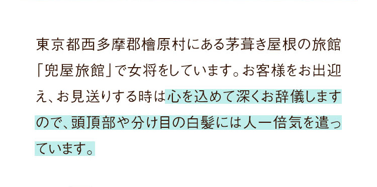 東京都西多摩郡檜原村にある茅葺き屋根の旅館「兜屋旅館」で女将をしています。お客様をお出迎え、お見送りする時は心を込めて深くお辞儀しますので、頭頂部や分け目の白髪には人一倍気を遣っています。