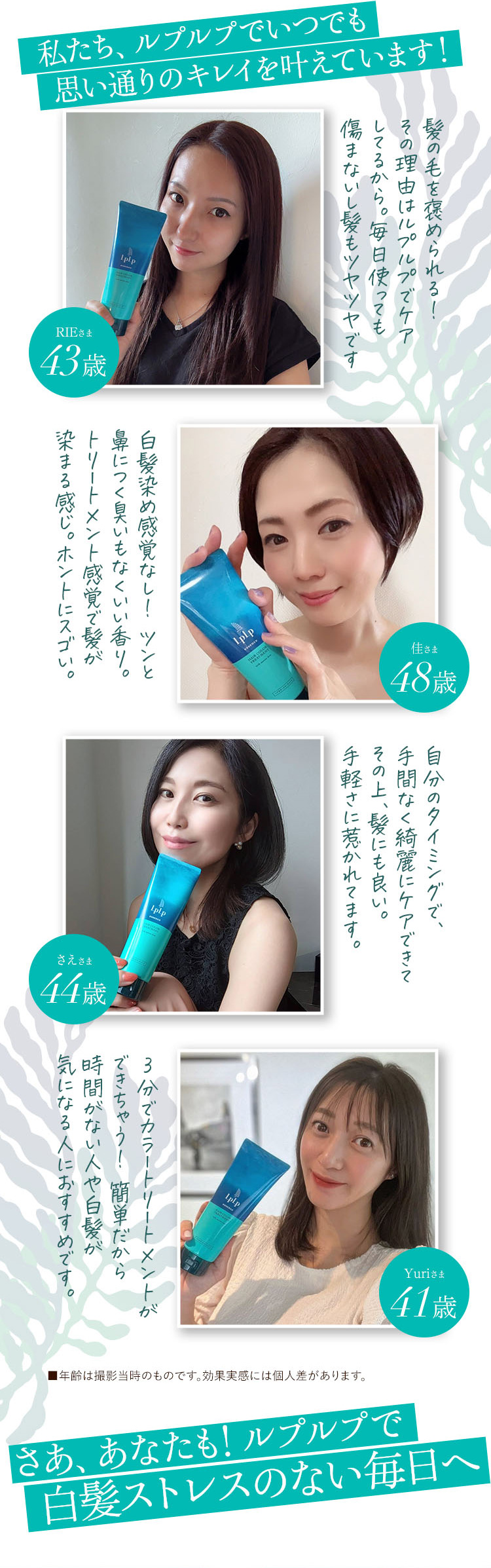 私たち、ルプルプでいつでも思い通りのキレイを叶えています！
RIE様 43歳 髪の毛を褒められる！その理由はルプルプでケアしてるから。毎日使っても傷まないし髪もツヤツヤです
佳様 48歳 白髪染め感覚なし！ツンと鼻につく臭いもなくいい香り。トリートメント感覚で髪が染まる感じ。ホントにスゴい。
さえさま 44歳 自分のタイミングで、手間なく綺麗にケアできてその上、髪にも良い。手軽さに惹かれています。
Yuriさま 3分でカラートリートメントができちゃう！簡単だから時間がない人や白髪が気になる人におすすめです。 ■年齢は撮影当時のものです。効果実感には個人差があります。
さあ、あなたも！ルプルプで白髪ストレスのない毎日へ！