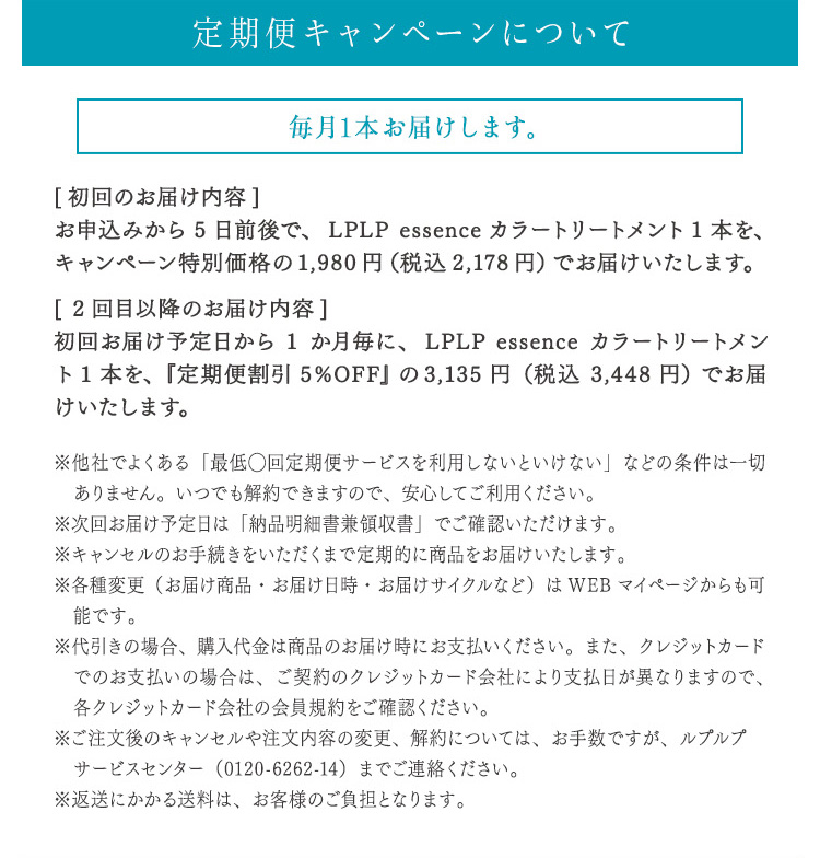 定期便キャンペーンについて
毎月1本お届けします。 [初回のお届け内容] お申込みから5日前後で、LPLP essence カラートリートメント1本を、キャンペーン特別価格の1,980円（税込2,178円）でお届けいたします。 [2回目のお届け内容] 初回お届け予定日から1か月毎に、LPLP essence カラートリートメント1本を、『定期便割引5%OFF』の3,135円（税込 3,448円）でお届けいたします。 ※他社でよくある「最低◯回定期便サービスを利用しないといけない」などの条件は一切ありません。いつでも解約できますので、安心してご利用ください。 ※次回お届け予定日は「納品明細書兼領収書」でご確認いただけます。 ※キャンセルのお手続きをいただくまで定期的に商品をお届けいたします。 ※各種変更（お届け商品・お届け日時・お届けサイクルなど）はWEBマイページからも可能です。 ※代引きの場合、購入代金は商品のお届け時にお支払いください。また、クレジットカードでのお支払いの場合は、ご契約のクレジットカード会社により支払日が異なりますので、各クレジットカード会社の会員規約をご確認ください。 ※ご注文後のキャンセルや注文内容の変更、解約については、お手数ですが、ルプルプ サービスセンター（0120-6262-14）までご連絡ください。 ※返送にかかる送料は、お客様のご負担となります。