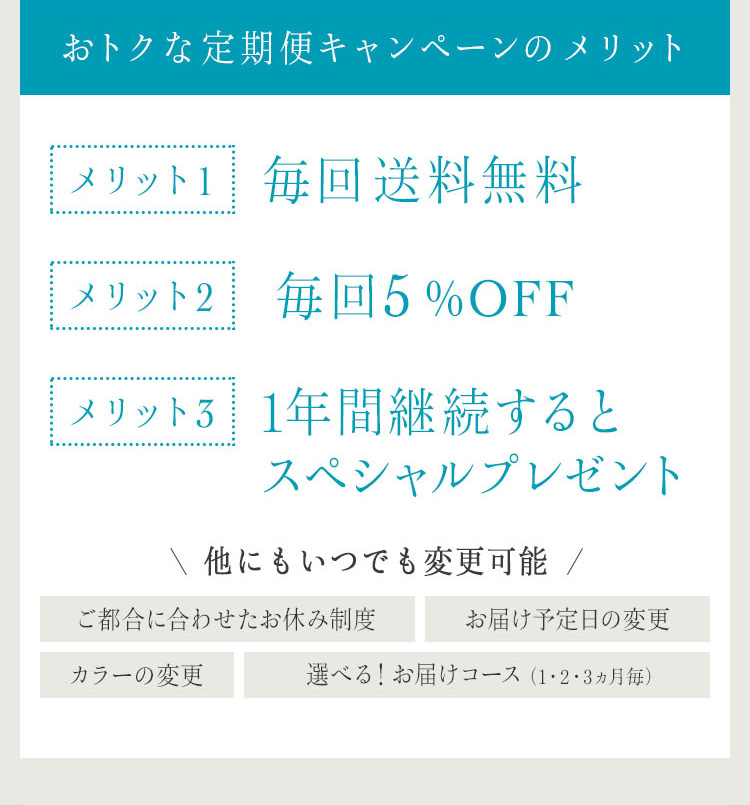 おトクな定期便キャンペーンのメリット
メリット1 毎回送料無料 メリット2 毎回5%OFF メリット3 1年間継続するとスペシャルプレゼント 他にもいつでも変更可能 ご都合に合わせたお休み制度 お届け予定日の変更 カラーの変更 選べる！お届けコース（1・2・3ヵ月毎）